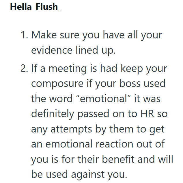 Hella_Flush_ 1. Make sure you have all your evidence lined up. 2. If a meeting is had keep your composure if your boss used the word "emotional" it was definitely passed on to HR so any attempts by them to get an emotional reaction out of you is for their benefit and will be used against you.