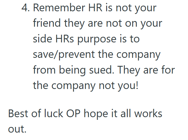 4. Remember HR is not your friend they are not on your side HRs purpose is to save/prevent the company from being sued. They are for the company not you! Best of luck OP hope it all works out.