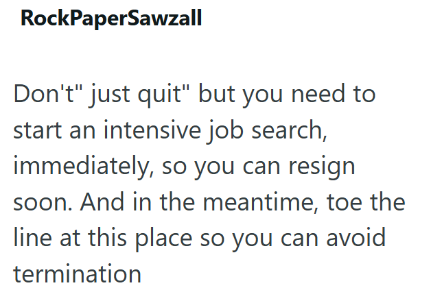 RockPaperSawzall Don't" just quit" but you need to start an intensive job search, immediately, so you can resign soon. And in the meantime, toe the line at this place so you can avoid termination