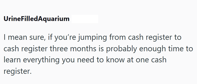 UrineFilledAquarium I mean sure, if you're jumping from cash register to cash register three months is probably enough time to learn everything you need to know at one cash register.