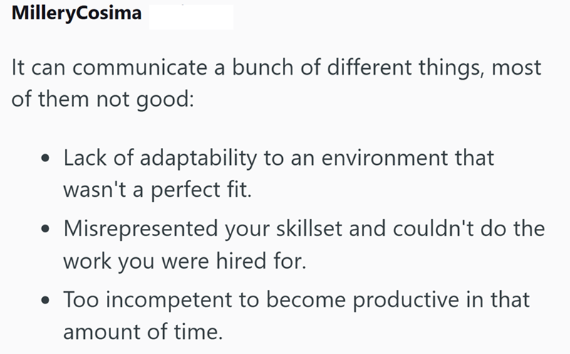 MilleryCosima It can communicate a bunch of different things, most of them not good: • Lack of adaptability to an environment that wasn't a perfect fit. ⚫ Misrepresented your skillset and couldn't do the work you were hired for. • Too incompetent to become productive in that amount of time.