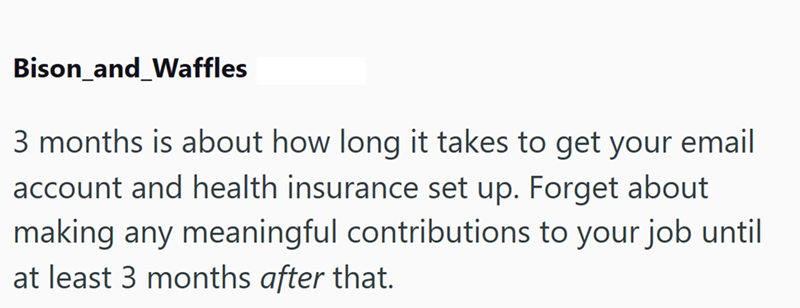 Bison_and_Waffles 3 months is about how long it takes to get your email account and health insurance set up. Forget about making any meaningful contributions to your job until at least 3 months after that.