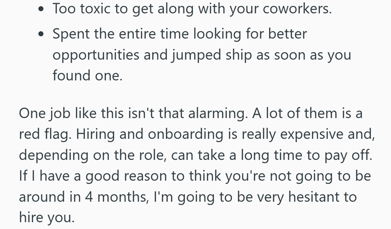 • Too toxic to get along with your coworkers. . Spent the entire time looking for better opportunities and jumped ship as soon as you found one. One job like this isn't that alarming. A lot of them is a red flag. Hiring and onboarding is really expensive and, depending on the role, can take a long time to pay off. If I have a good reason to think you're not going to be around in 4 months, I'm going to be very hesitant to hire you.