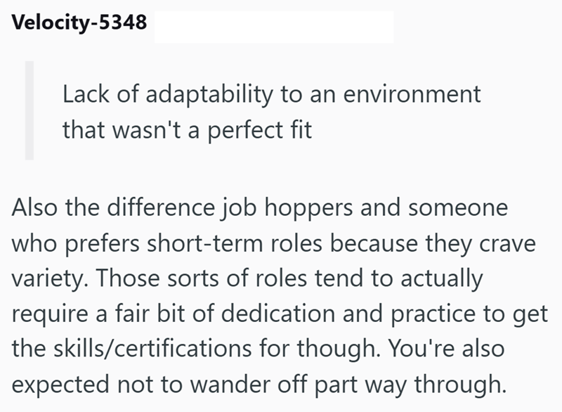 Velocity-5348 Lack of adaptability to an environment that wasn't a perfect fit Also the difference job hoppers and someone who prefers short-term roles because they crave variety. Those sorts of roles tend to actually require a fair bit of dedication and practice to get the skills/certifications for though. You're also expected not to wander off part way through.