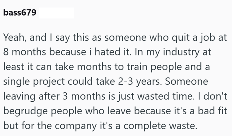 bass679 Yeah, and I say this as someone who quit a job at 8 months because i hated it. In my industry at least it can take months to train people and a single project could take 2-3 years. Someone leaving after 3 months is just wasted time. I don't begrudge people who leave because it's a bad fit but for the company it's a complete waste.
