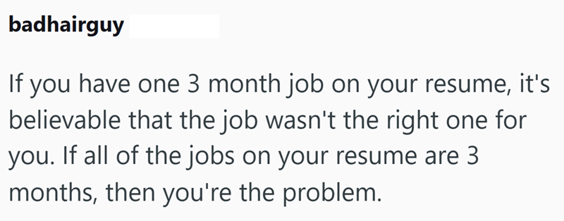 badhairguy If you have one 3 month job on your resume, it's believable that the job wasn't the right one for you. If all of the jobs on your resume are 3 months, then you're the problem.