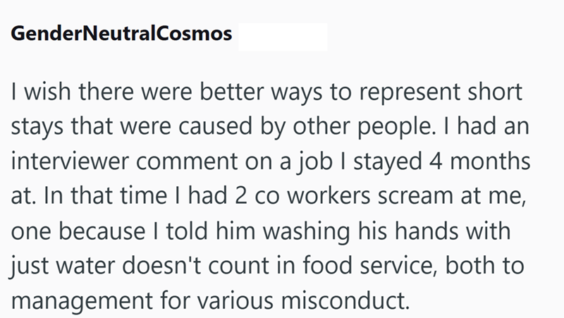 GenderNeutralCosmos I wish there were better ways to represent short stays that were caused by other people. I had an interviewer comment on a job I stayed 4 months at. In that time I had 2 co workers scream at me, one because I told him washing his hands with just water doesn't count in food service, both to management for various misconduct.