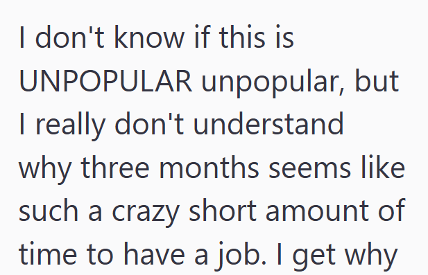 I don't know if this is UNPOPULAR unpopular, but I really don't understand why three months seems like such a crazy short amount of time to have a job. I get why