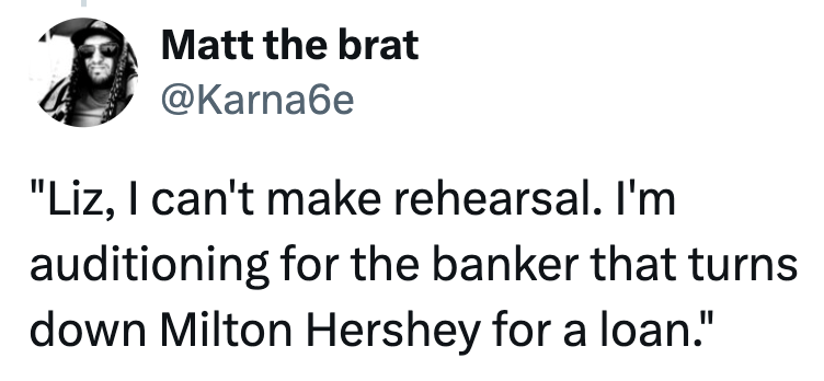 Matt the brat @Karnaбe "Liz, I can't make rehearsal. I'm auditioning for the banker that turns. down Milton Hershey for a loan."