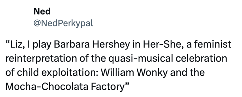 Ned @NedPerkypal "Liz, I play Barbara Hershey in Her-She, a feminist reinterpretation of the quasi-musical celebration of child exploitation: William Wonky and the Mocha-Chocolata Factory"