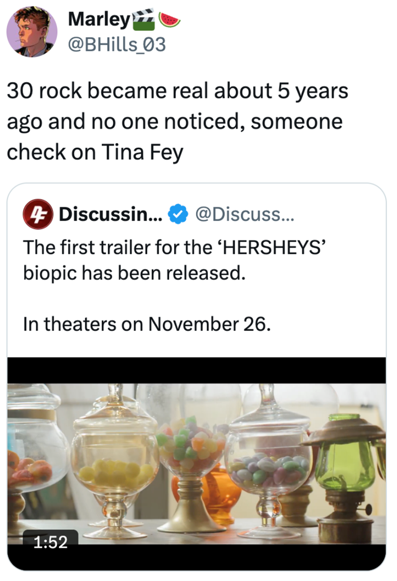 Marley≫ @BHills_03 30 rock became real about 5 years ago and no one noticed, someone check on Tina Fey 4 Discussin... @Discuss... The first trailer for the 'HERSHEYS' biopic has been released. In theaters on November 26. 1:52