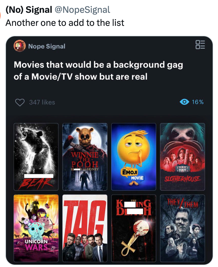 (No) Signal @NopeSignal Another one to add to the list Nope Signal Movies that would be a background gag of a Movie/TV show but are real 347 likes WINNIE THE- POOH 00 16% BIDAN HONEY EMOJI MOVIE SLOTHERHOUSE BEAR ING EVTHEM UNICORN WARS TAC K THE DL
