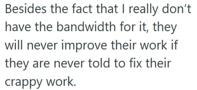 Besides the fact that I really don't have the bandwidth for it, they will never improve their work if they are never told to fix their crappy work.
