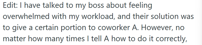 Edit: I have talked to my boss about feeling overwhelmed with my workload, and their solution was to give a certain portion to coworker A. However, no matter how many times I tell A how to do it correctly,