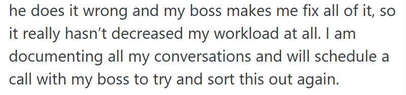 he does it wrong and my boss makes me fix all of it, so it really hasn't decreased my workload at all. I am documenting all my conversations and will schedule a call with my boss to try and sort this out again.