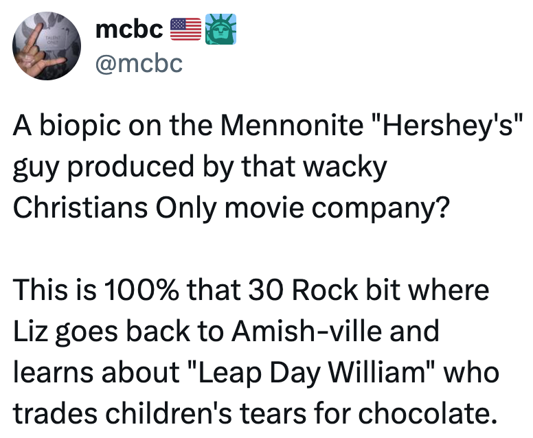 TALENT ON mcbc @mcbc A biopic on the Mennonite "Hershey's" guy produced by that wacky Christians Only movie company? This is 100% that 30 Rock bit where Liz goes back to Amish-ville and learns about "Leap Day William" who trades children's tears for chocolate.