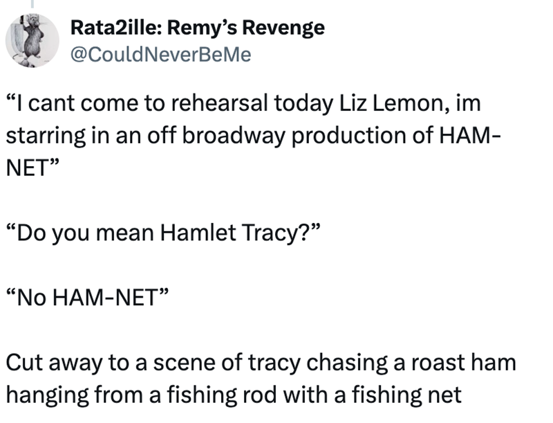 Rata2ille: Remy's Revenge @Could NeverBeMe "I cant come to rehearsal today Liz Lemon, im starring in an off broadway production of HAM- NET" "Do you mean Hamlet Tracy?" "NO HAM-NET" Cut away to a scene of tracy chasing a roast ham hanging from a fishing rod with a fishing net