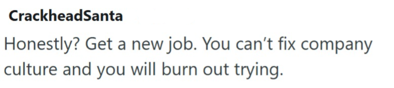 CrackheadSanta Honestly? Get a new job. You can't fix company culture and you will burn out trying.