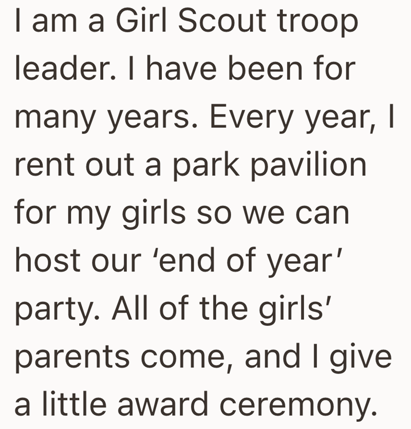 I am a Girl Scout troop leader. I have been for many years. Every year, I rent out a park pavilion for my girls so we can host our 'end of year' party. All of the girls' parents come, and I give a little award ceremony.
