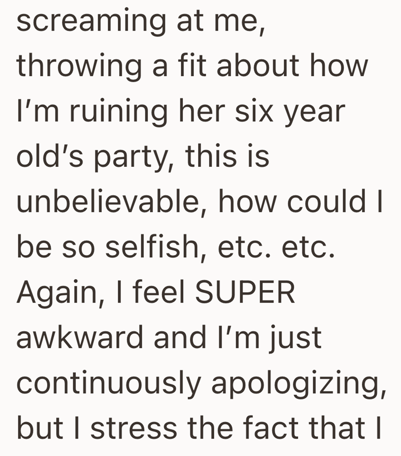 screaming at me, throwing a fit about how I'm ruining her six year old's party, this is unbelievable, how could I be so selfish, etc. etc. Again, I feel SUPER awkward and I'm just continuously apologizing, but I stress the fact that I