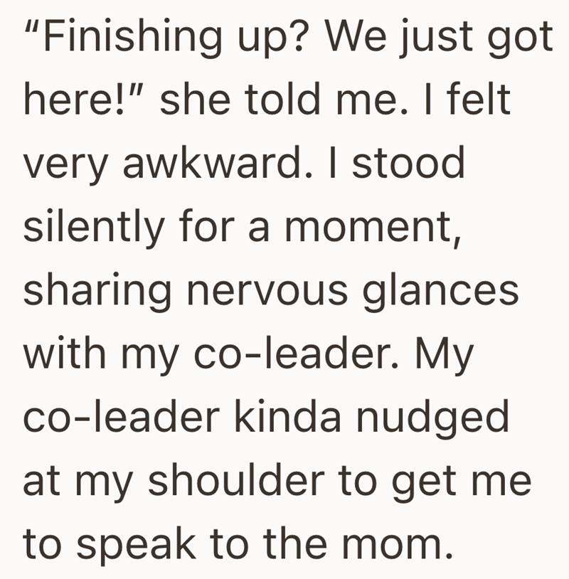"Finishing up? We just got here!" she told me. I felt very awkward. I stood silently for a moment, sharing nervous glances with my co-leader. My co-leader kinda nudged at my shoulder to get me to speak to the mom.
