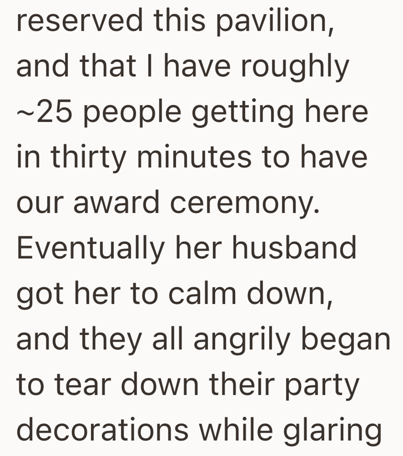 reserved this pavilion, and that I have roughly ~25 people getting here in thirty minutes to have our award ceremony. Eventually her husband got her to calm down, and they all angrily began to tear down their party decorations while glaring