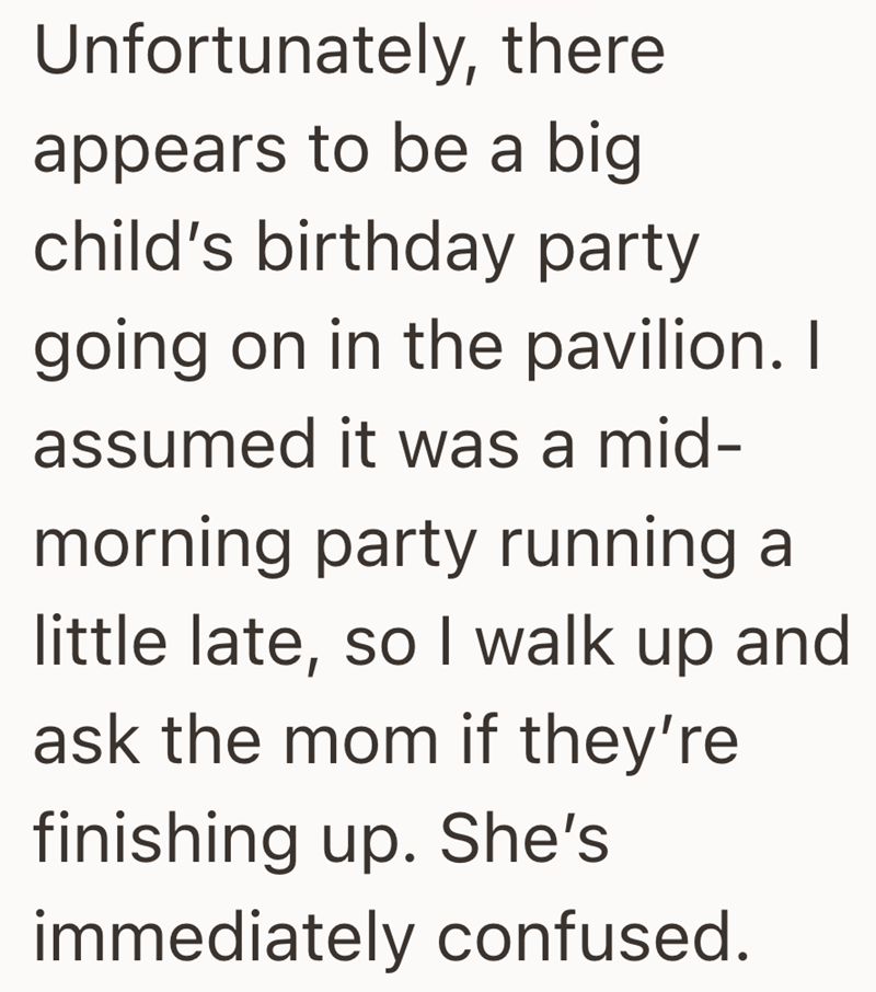 Unfortunately, there appears to be a big child's birthday party going on in the pavilion. I assumed it was a mid- morning party running a little late, so I walk up and ask the mom if they're finishing up. She's immediately confused.