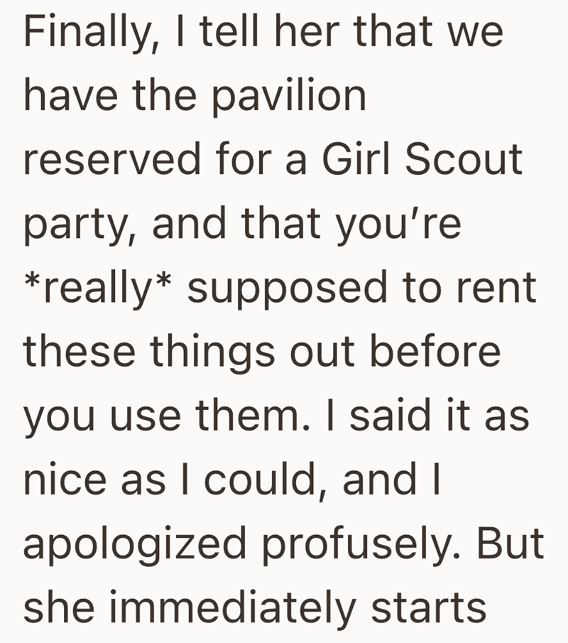 Finally, I tell her that we have the pavilion reserved for a Girl Scout party, and that you're *really* supposed to rent these things out before you use them. I said it as nice as I could, and I apologized profusely. But she immediately starts