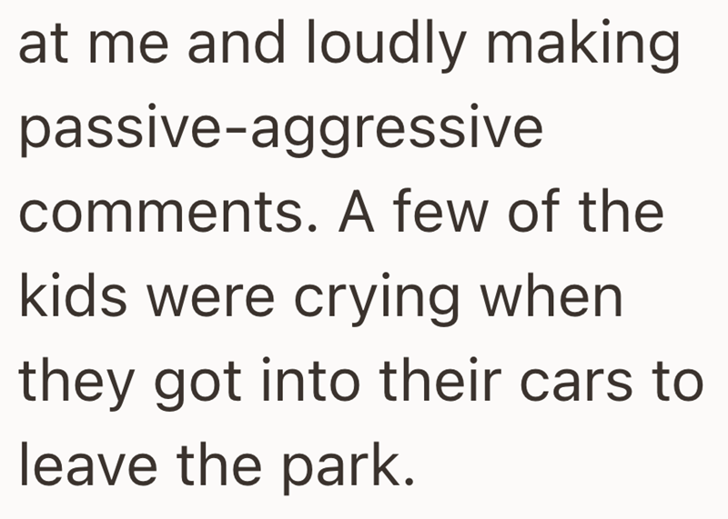 at me and loudly making passive-aggressive comments. A few of the kids were crying when they got into their cars to leave the park.
