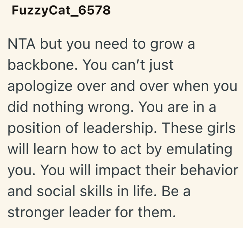 FuzzyCat_6578 NTA but you need to grow a backbone. You can't just apologize over and over when you did nothing wrong. You are in a position of leadership. These girls will learn how to act by emulating you. You will impact their behavior and social skills in life. Be a stronger leader for them.