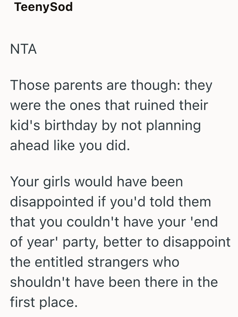 TeenySod NTA Those parents are though: they were the ones that ruined their kid's birthday by not planning. ahead like you did. Your girls would have been disappointed if you'd told them that you couldn't have your 'end of year' party, better to disappoint the entitled strangers who shouldn't have been there in the first place.