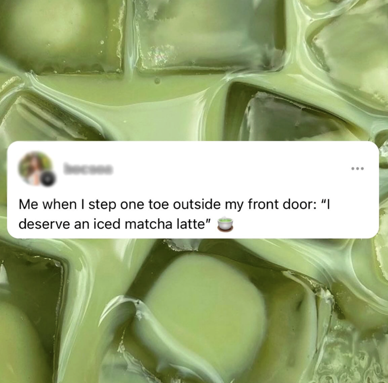 64 Me when I step one toe outside my front door: "I deserve an iced matcha latte"