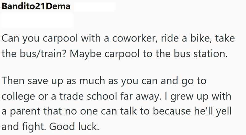Bandito21 Dema Can you carpool with a coworker, ride a bike, take the bus/train? Maybe carpool to the bus station. Then save up as much as you can and go to college or a trade school far away. I grew up with a parent that no one can talk to because he'll yell and fight. Good luck.