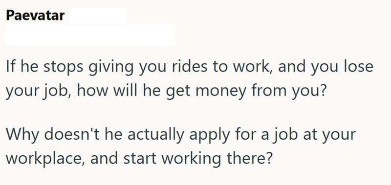 Paevatar If he stops giving you rides to work, and you lose your job, how will he get money from you? Why doesn't he actually apply for a job at your workplace, and start working there?