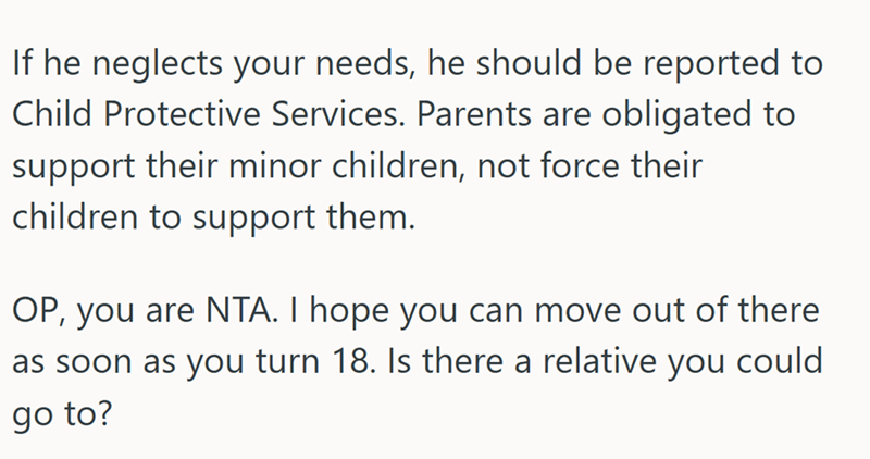 If he neglects your needs, he should be reported to Child Protective Services. Parents are obligated to support their minor children, not force their children to support them. OP, you are NTA. I hope you can move out of there as soon as you turn 18. Is there a relative you could go to?