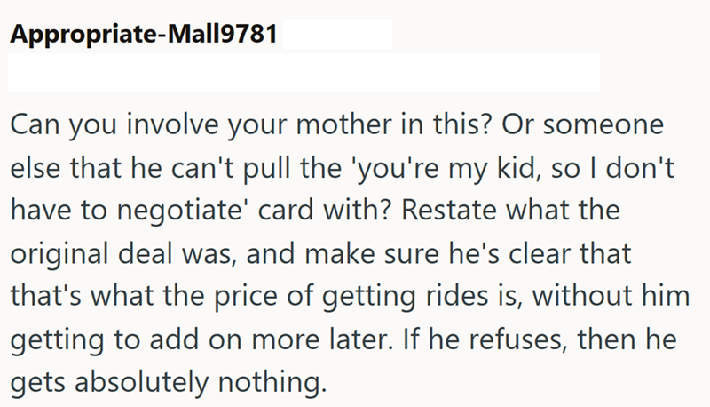 Appropriate-Mall9781 Can you involve your mother in this? Or someone else that he can't pull the 'you're my kid, so I don't have to negotiate' card with? Restate what the original deal was, and make sure he's clear that that's what the price of getting rides is, without him getting to add on more later. If he refuses, then he gets absolutely nothing.