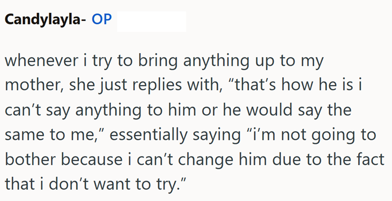 Candylayla- OP whenever i try to bring anything up to my mother, she just replies with, "that's how he is it can't say anything to him or he would say the same to me," essentially saying "i'm not going to bother because i can't change him due to the fact that i don't want to try."