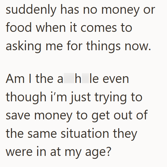 suddenly has no money or food when it comes to asking me for things now. Am I the ah le even though i'm just trying to save money to get out of the same situation they were in at my age?