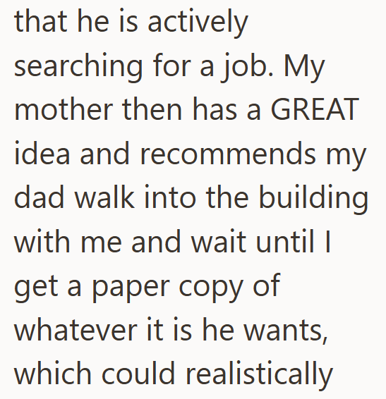that he is actively searching for a job. My mother then has a GREAT idea and recommends my dad walk into the building with me and wait until I get a paper copy of whatever it is he wants, which could realistically