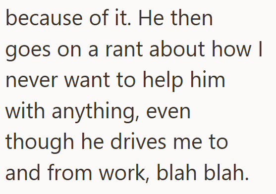 because of it. He then goes on a rant about how I never want to help him with anything, even though he drives me to and from work, blah blah.