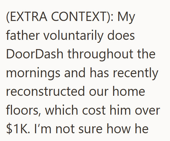 (EXTRA CONTEXT): My father voluntarily does DoorDash throughout the mornings and has recently reconstructed our home floors, which cost him over $1K. I'm not sure how he