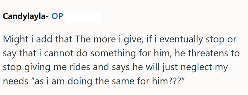 Candylayla- OP Might i add that The more i give, if i eventually stop or say that i cannot do something for him, he threatens to stop giving me rides and says he will just neglect my needs "as i am doing the same for him???”