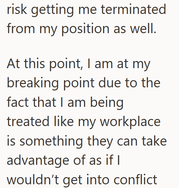 risk getting me terminated from my position as well. At this point, I am at my breaking point due to the fact that I am being treated like my workplace is something they can take advantage of as if I wouldn't get into conflict