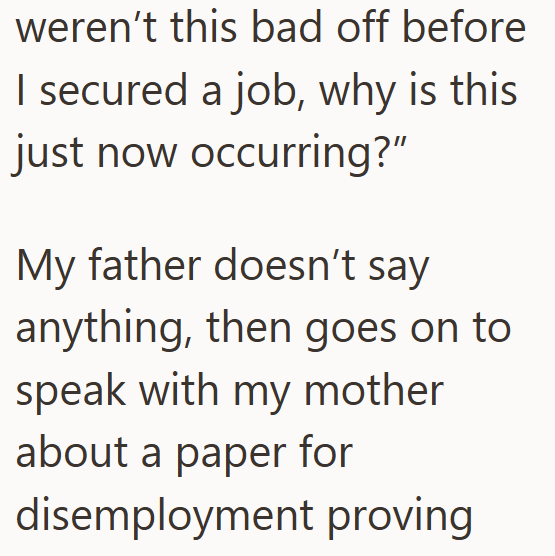 weren't this bad off before I secured a job, why is this just now occurring?" My father doesn't say anything, then goes on to speak with my mother about a paper for disemployment proving