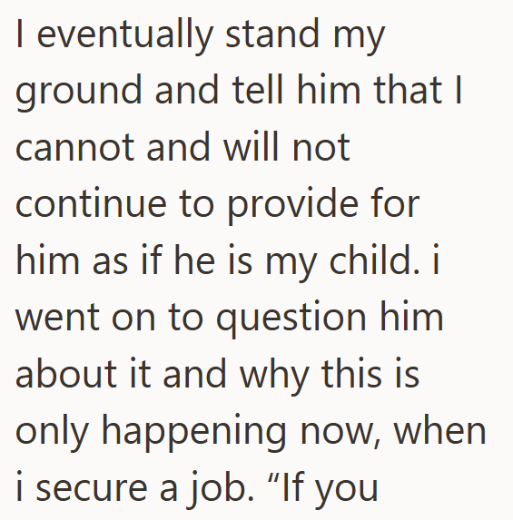 I eventually stand my ground and tell him that I cannot and will not continue to provide for him as if he is my child. i went on to question him about it and why this is only happening now, when i secure a job. "If you