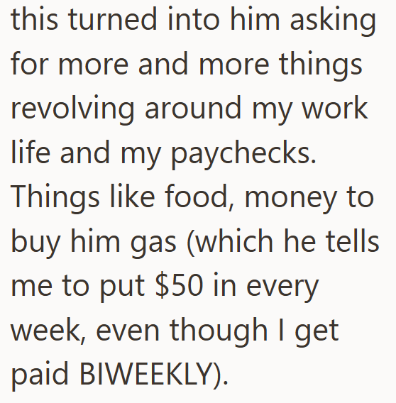 this turned into him asking for more and more things revolving around my work life and my paychecks. Things like food, money to buy him gas (which he tells me to put $50 in every week, even though I get paid BIWEEKLY).