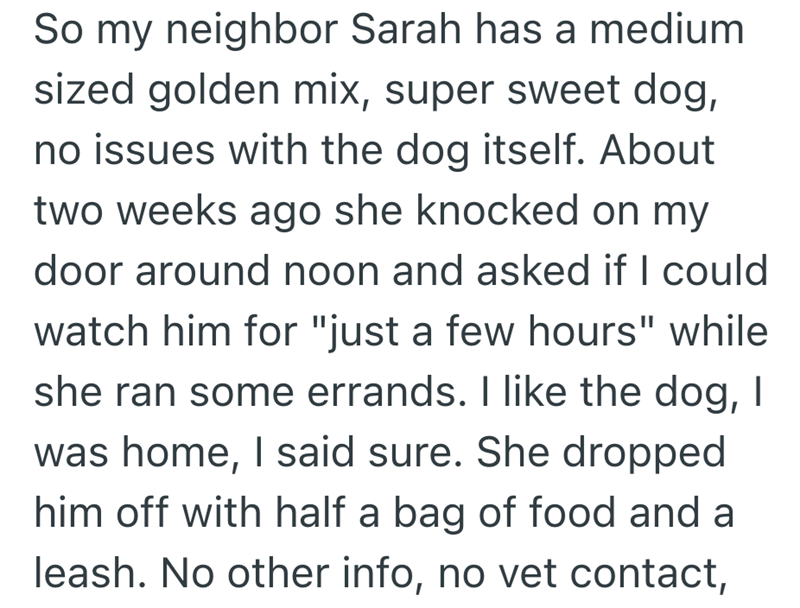 So my neighbor Sarah has a medium sized golden mix, super sweet dog, no issues with the dog itself. About two weeks ago she knocked on my door around noon and asked if I could watch him for "just a few hours" while she ran some errands. I like the dog, I was home, I said sure. She dropped him off with half a bag of food and a leash. No other info, no vet contact,