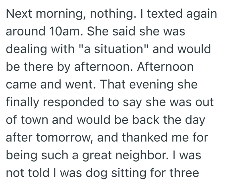 Next morning, nothing. I texted again around 10am. She said she was dealing with "a situation" and would be there by afternoon. Afternoon came and went. That evening she finally responded to say she was out of town and would be back the day after tomorrow, and thanked me for being such a great neighbor. I was not told I was dog sitting for three