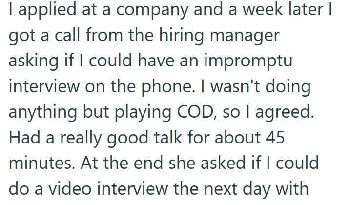 I applied at a company and a week later I got a call from the hiring manager asking if I could have an impromptu interview on the phone. I wasn't doing anything but playing COD, so I agreed. Had a really good talk for about 45 minutes. At the end she asked if I could do a video interview the next day with