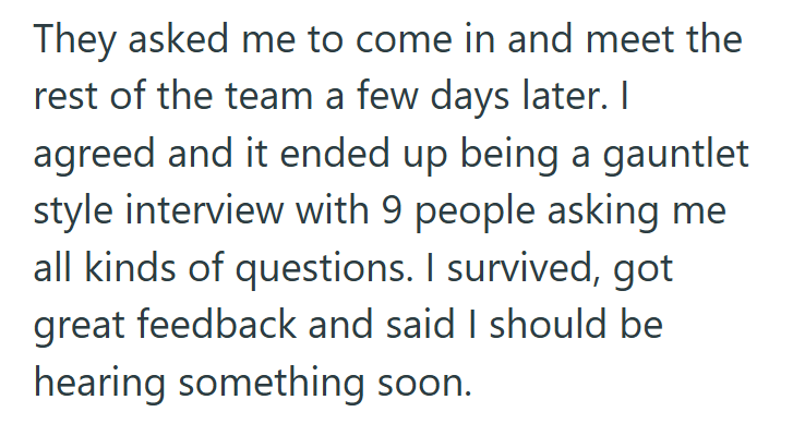 They asked me to come in and meet the rest of the team a few days later. I agreed and it ended up being a gauntlet style interview with 9 people asking me all kinds of questions. I survived, got great feedback and said I should be hearing something soon.